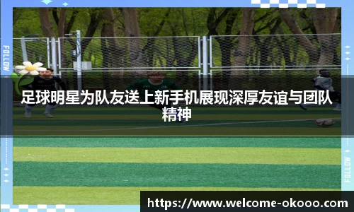 足球明星为队友送上新手机展现深厚友谊与团队精神